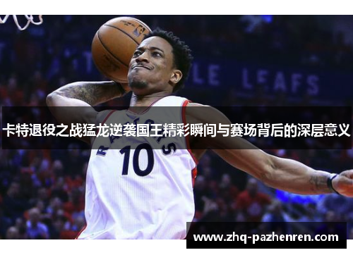 卡特退役之战猛龙逆袭国王精彩瞬间与赛场背后的深层意义