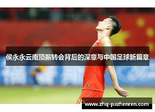 侯永永云南顶薪转会背后的深意与中国足球新篇章 侯永永云南顶薪转会背后的深意与中国足球新篇章