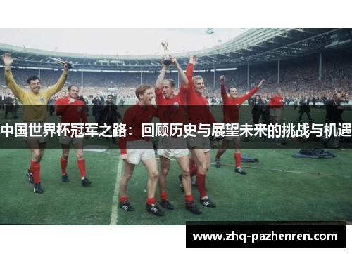 中国世界杯冠军之路:回顾历史与展望未来的挑战与机遇 中国世界杯冠军之路:回顾历史与展望未来的挑战与机遇