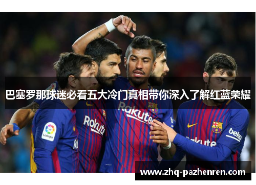 巴塞罗那球迷必看五大冷门真相带你深入了解红蓝荣耀