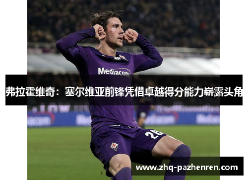 弗拉霍维奇:塞尔维亚前锋凭借卓越得分能力崭露头角 弗拉霍维奇:塞尔维亚前锋凭借卓越得分能力崭露头角