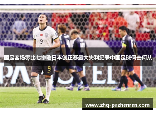 国足客场零比七惨败日本创正赛最大失利纪录中国足球何去何从 国足客场零比七惨败日本创正赛最大失利纪录中国足球何去何从