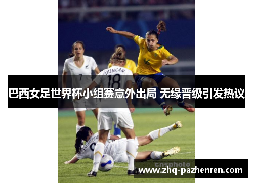 巴西女足世界杯小组赛意外出局 无缘晋级引发热议 巴西女足世界杯小组赛意外出局 无缘晋级引发热议