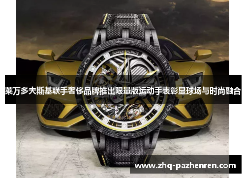 莱万多夫斯基联手奢侈品牌推出限量版运动手表彰显球场与时尚融合