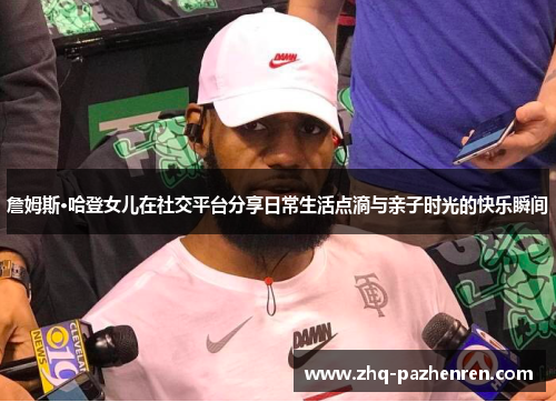 詹姆斯·哈登女儿在社交平台分享日常生活点滴与亲子时光的快乐瞬间