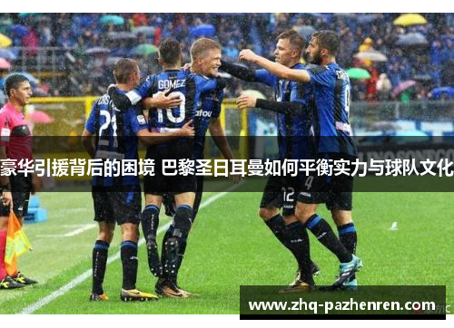 豪华引援背后的困境 巴黎圣日耳曼如何平衡实力与球队文化